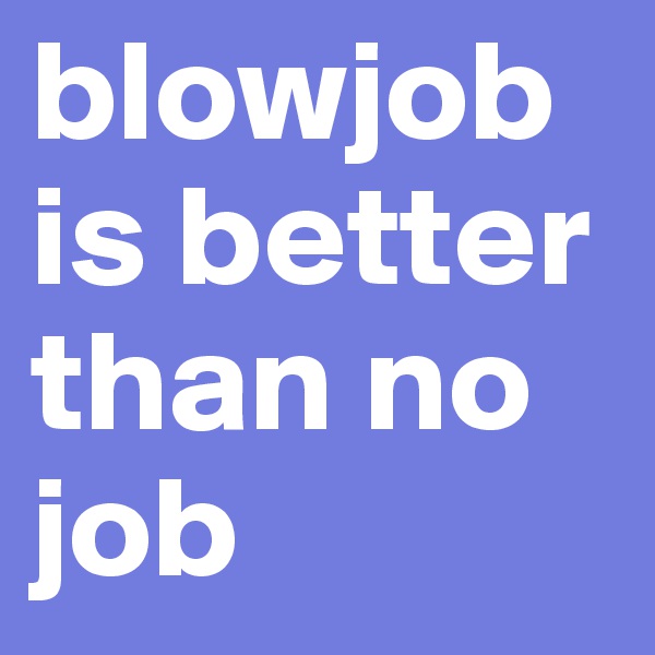 blowjob is better than no      job
