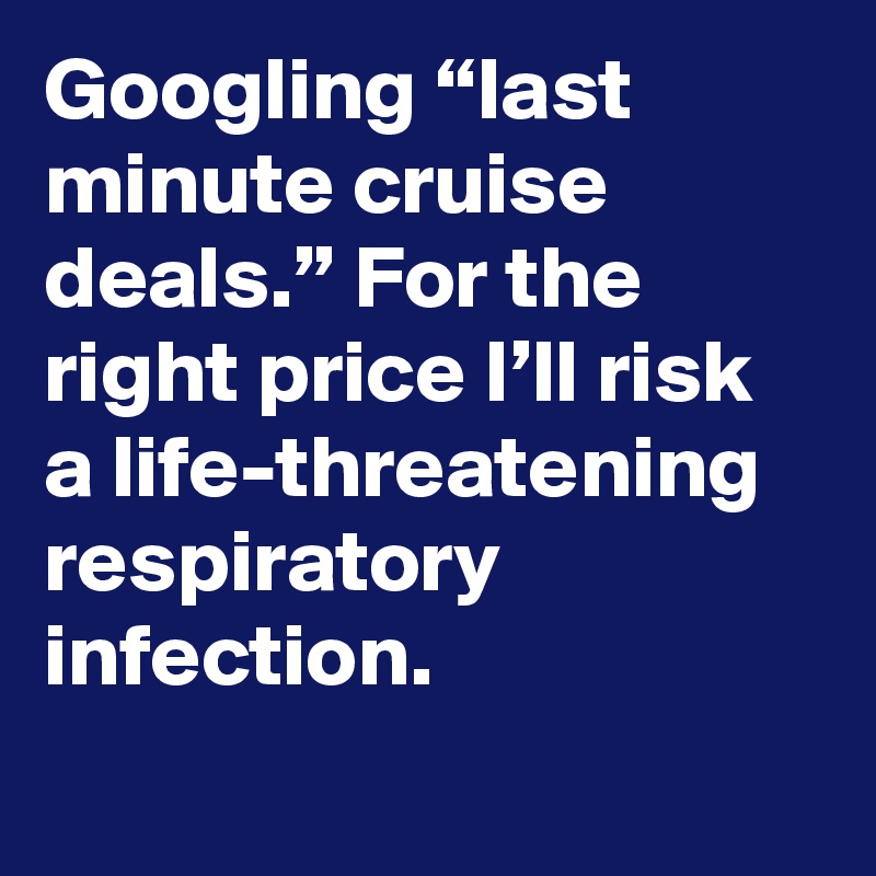 Googling “last minute cruise deals.” For the right price I’ll risk a life-threatening respiratory infection.