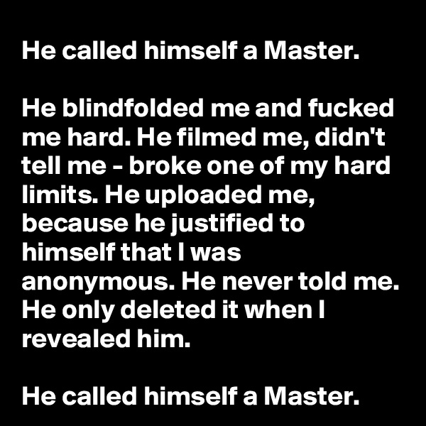 He called himself a Master. 

He blindfolded me and fucked me hard. He filmed me, didn't tell me - broke one of my hard limits. He uploaded me, because he justified to himself that I was anonymous. He never told me. He only deleted it when I revealed him.

He called himself a Master.