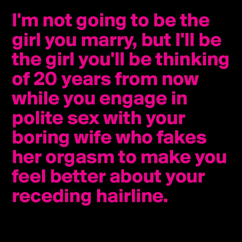 I'm not going to be the girl you marry, but I'll be the girl you'll be thinking of 20 years from now while you engage in polite sex with your boring wife who fakes her orgasm to make you feel better about your receding hairline. 
