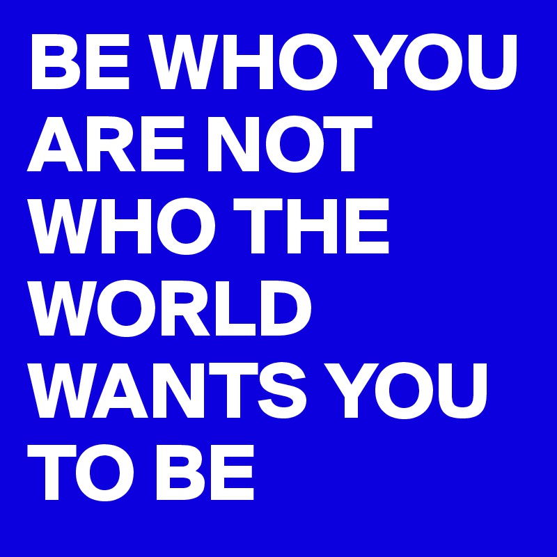 BE WHO YOU ARE NOT WHO THE WORLD WANTS YOU TO BE