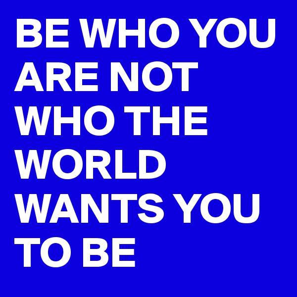 BE WHO YOU ARE NOT WHO THE WORLD WANTS YOU TO BE