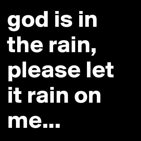 god is in the rain, please let it rain on me...