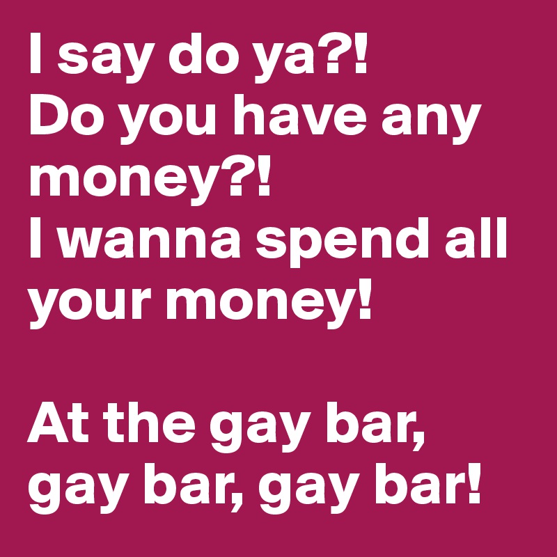 I say do ya?! 
Do you have any money?!
I wanna spend all your money!

At the gay bar, gay bar, gay bar!