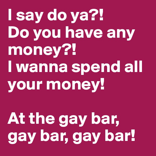 I say do ya?! 
Do you have any money?!
I wanna spend all your money!

At the gay bar, gay bar, gay bar!