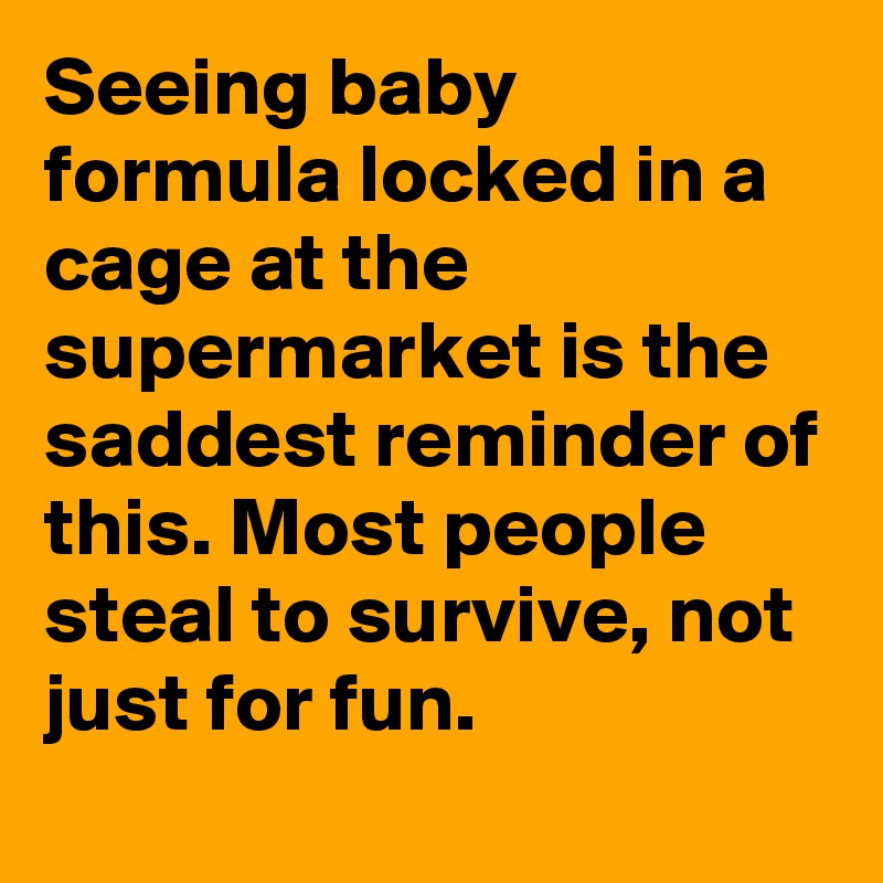 Seeing baby formula locked in a cage at the supermarket is the saddest reminder of this. Most people steal to survive, not just for fun.
