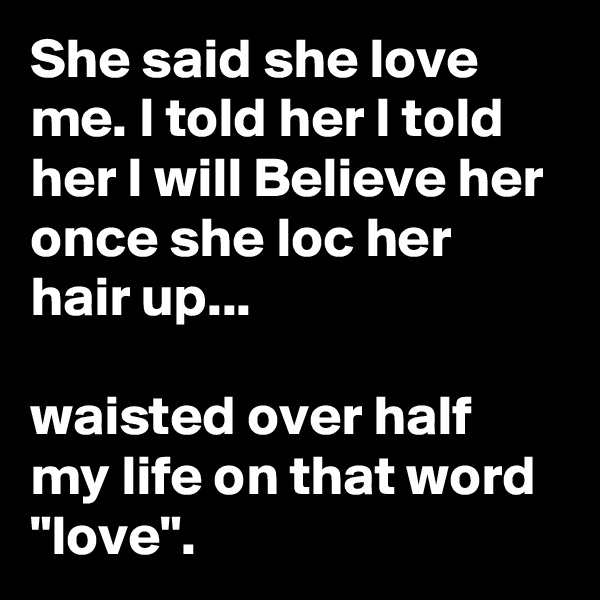She said she love me. I told her I told her I will Believe her once she loc her hair up...

waisted over half my life on that word "love". 