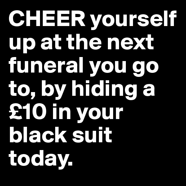CHEER yourself up at the next funeral you go to, by hiding a £10 in your black suit today.