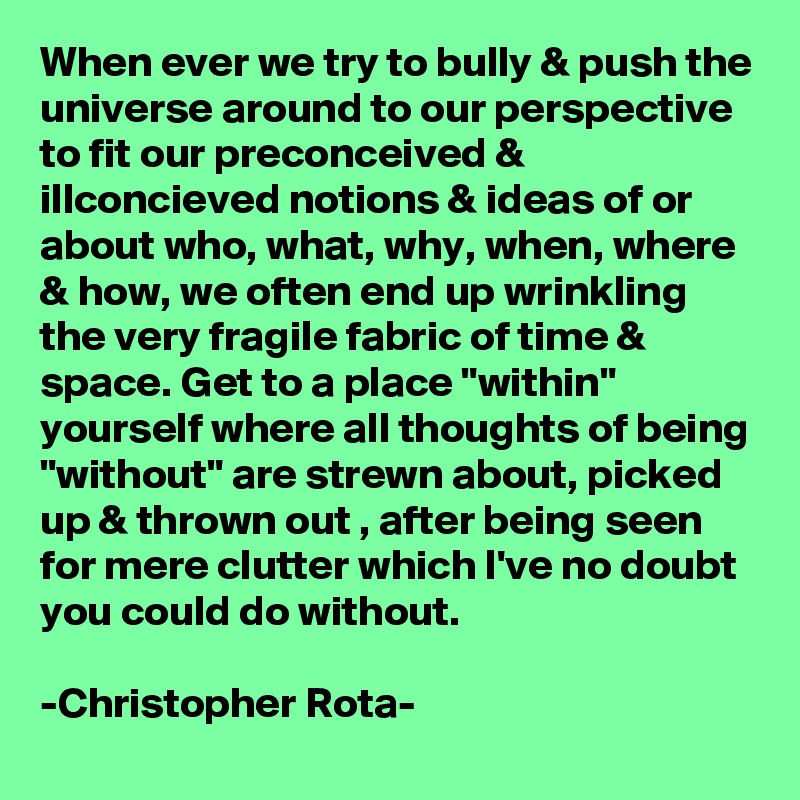 When ever we try to bully & push the universe around to our perspective to fit our preconceived & illconcieved notions & ideas of or about who, what, why, when, where & how, we often end up wrinkling the very fragile fabric of time & space. Get to a place "within" yourself where all thoughts of being "without" are strewn about, picked up & thrown out , after being seen for mere clutter which I've no doubt you could do without. 

-Christopher Rota- 