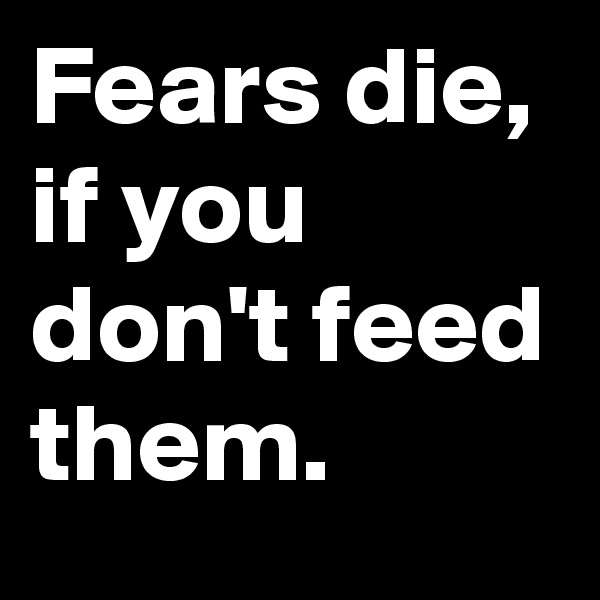 Fears die, if you don't feed them.