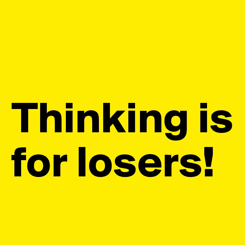 

Thinking is for losers!