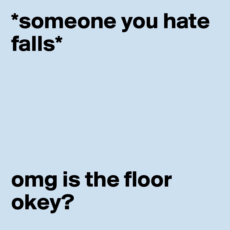 *someone you hate falls* 





omg is the floor okey? 
