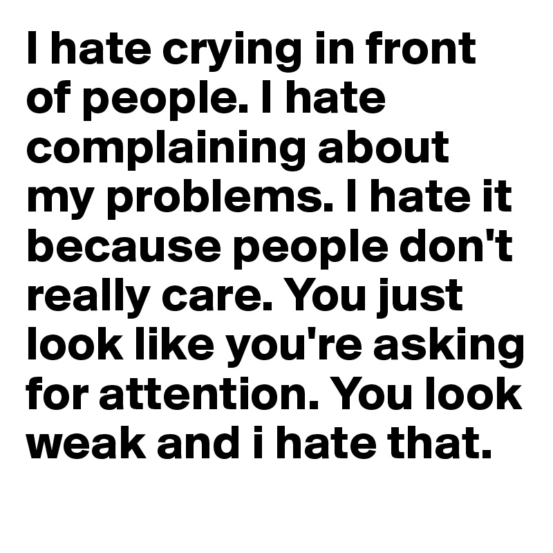 I hate crying in front of people. I hate complaining about my problems. I hate it because people don't really care. You just look like you're asking for attention. You look weak and i hate that. 