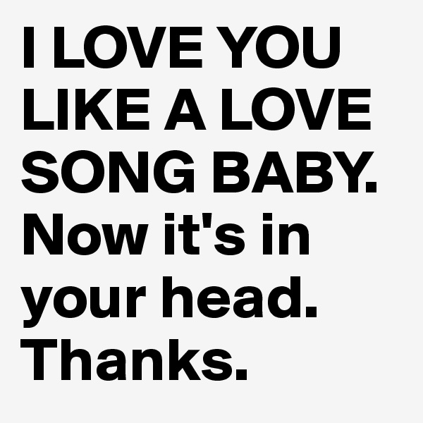 I LOVE YOU LIKE A LOVE SONG BABY. Now it's in your head. Thanks.