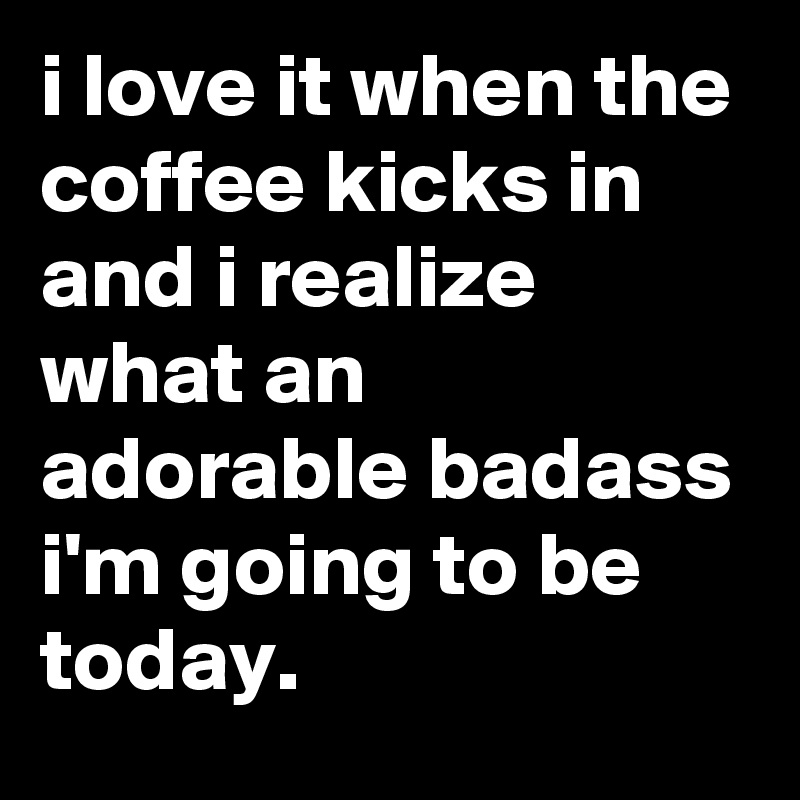 i love it when the coffee kicks in and i realize what an adorable badass i'm going to be today.