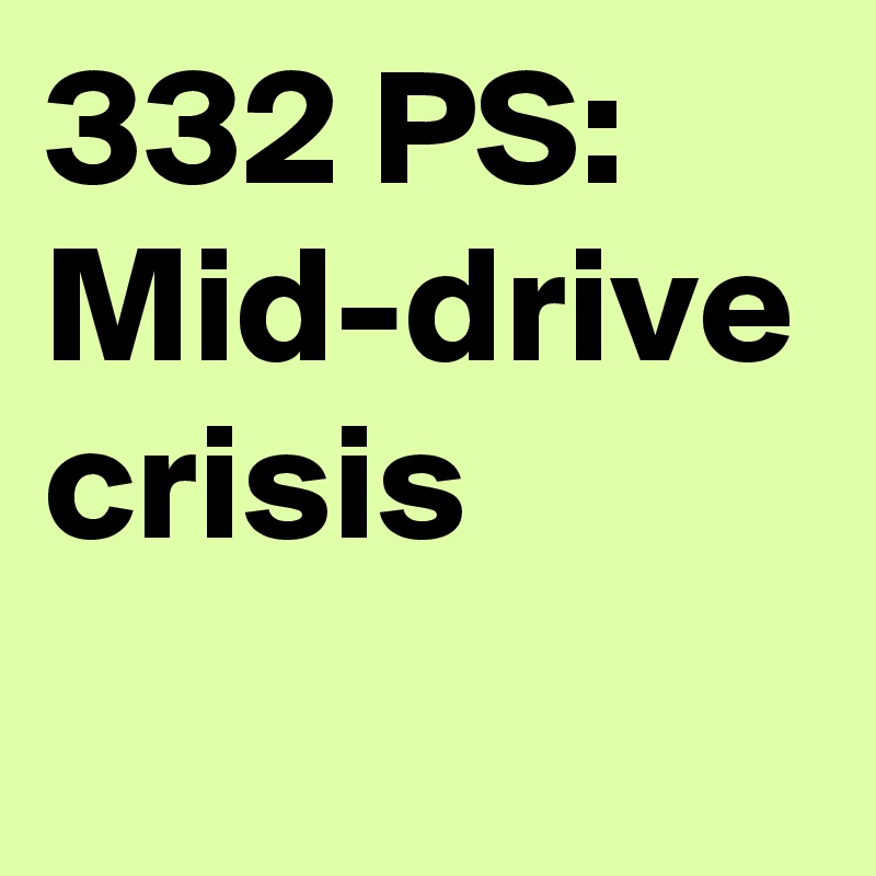 332 PS: Mid-drive crisis
