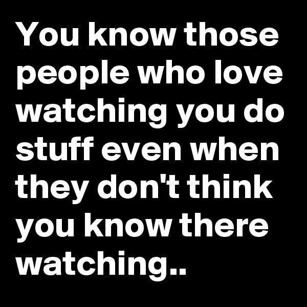 You know those people who love watching you do stuff even when they don't think you know there watching..