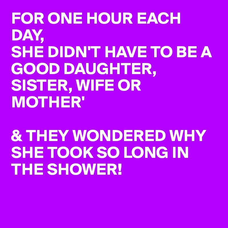 FOR ONE HOUR EACH DAY, 
SHE DIDN'T HAVE TO BE A GOOD DAUGHTER, SISTER, WIFE OR MOTHER'

& THEY WONDERED WHY SHE TOOK SO LONG IN THE SHOWER! 

