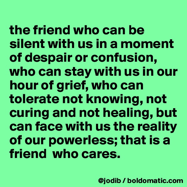 
the friend who can be silent with us in a moment of despair or confusion, who can stay with us in our hour of grief, who can tolerate not knowing, not curing and not healing, but can face with us the reality of our powerless; that is a friend  who cares.
