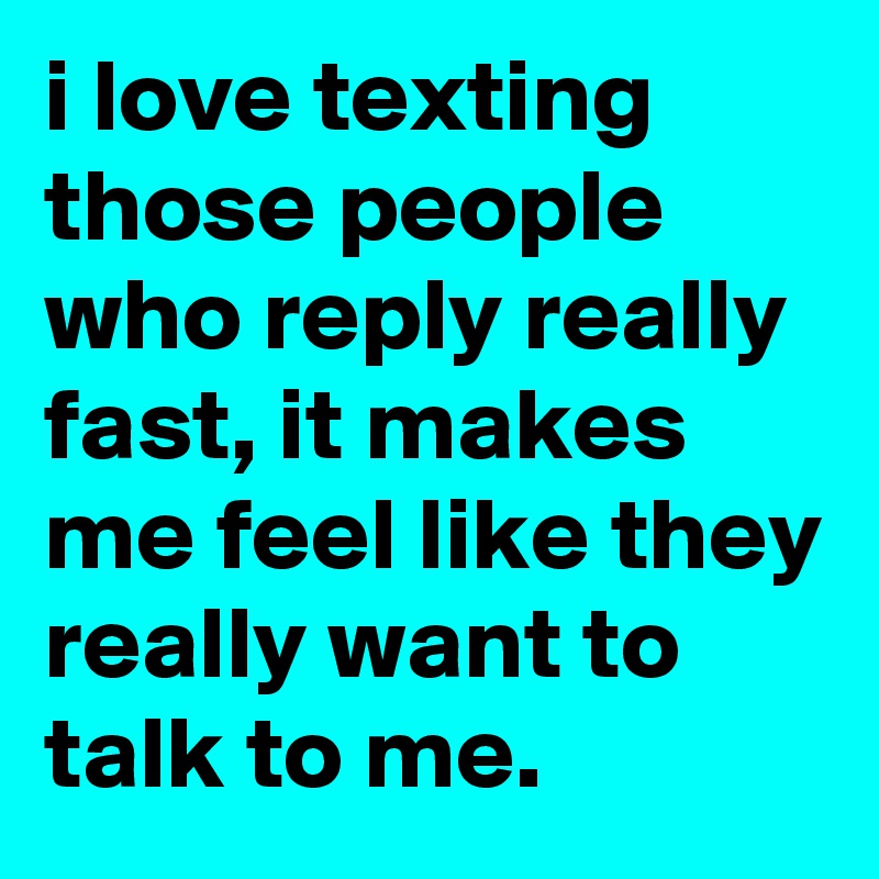 i love texting those people who reply really fast, it makes me feel like they really want to talk to me.