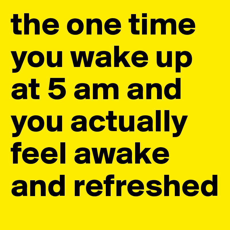 the one time you wake up at 5 am and you actually feel awake and refreshed 