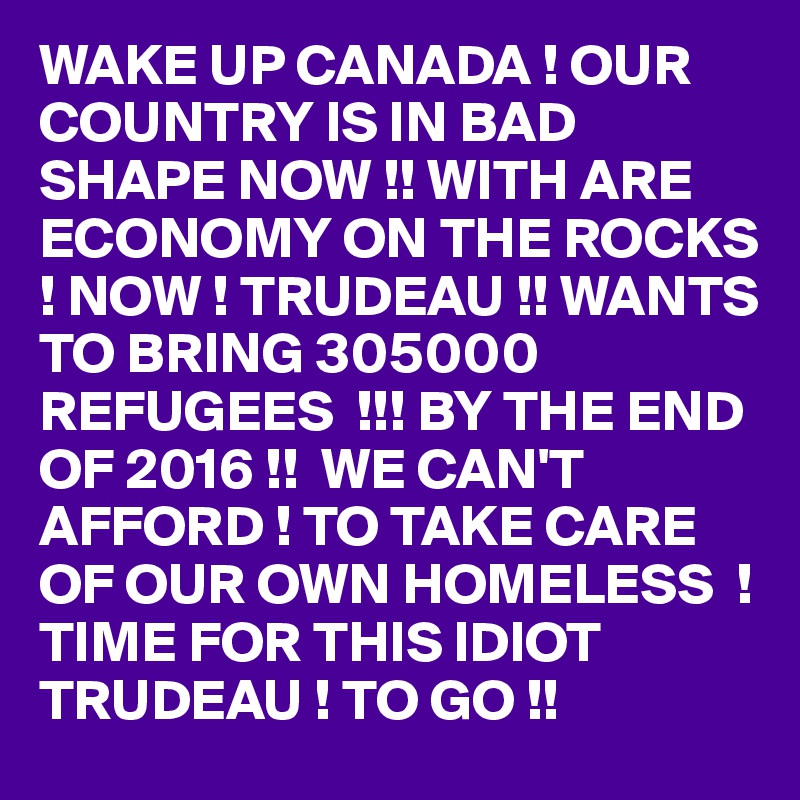 WAKE UP CANADA ! OUR COUNTRY IS IN BAD SHAPE NOW !! WITH ARE ECONOMY ON THE ROCKS  ! NOW ! TRUDEAU !! WANTS TO BRING 305000 REFUGEES  !!! BY THE END OF 2016 !!  WE CAN'T AFFORD ! TO TAKE CARE OF OUR OWN HOMELESS  ! TIME FOR THIS IDIOT TRUDEAU ! TO GO !! 