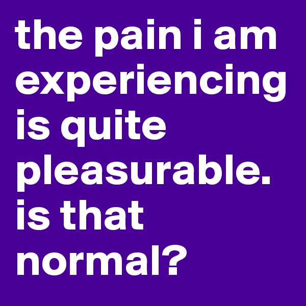 the pain i am experiencing is quite pleasurable. is that normal?
