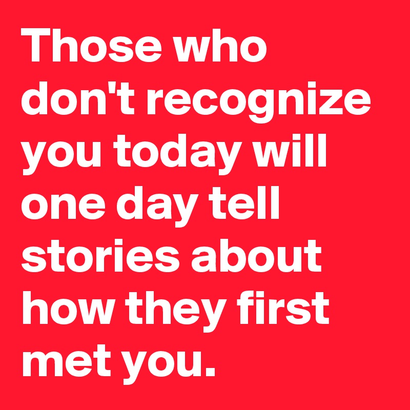 Those who don't recognize you today will one day tell stories about how they first met you.