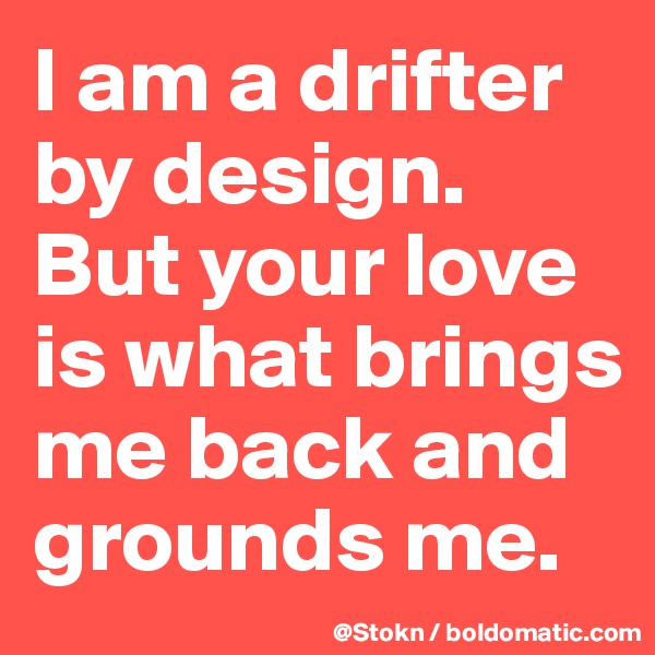 I am a drifter by design. But your love is what brings me back and grounds me.