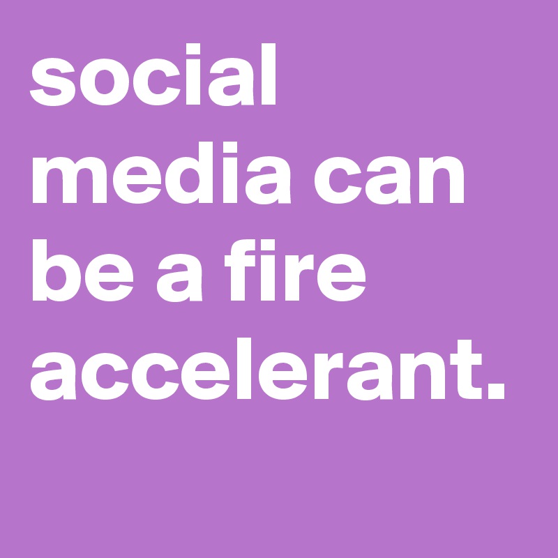 social media can be a fire accelerant.