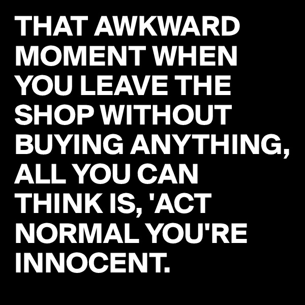 THAT AWKWARD MOMENT WHEN YOU LEAVE THE SHOP WITHOUT BUYING ANYTHING,
ALL YOU CAN THINK IS, 'ACT NORMAL YOU'RE INNOCENT.