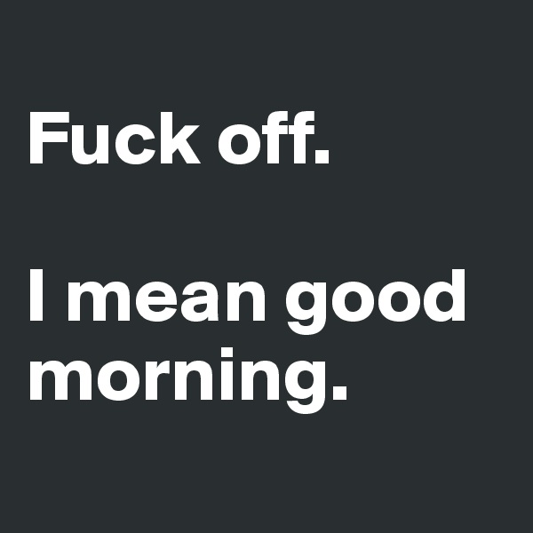 
Fuck off. 

I mean good morning.
