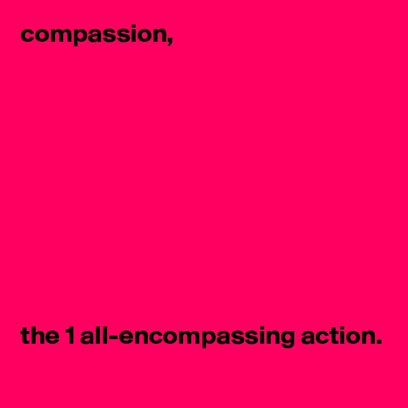 compassion,










the 1 all-encompassing action.
