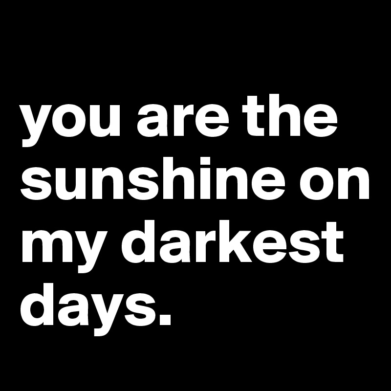                                               you are the sunshine on my darkest days.                       