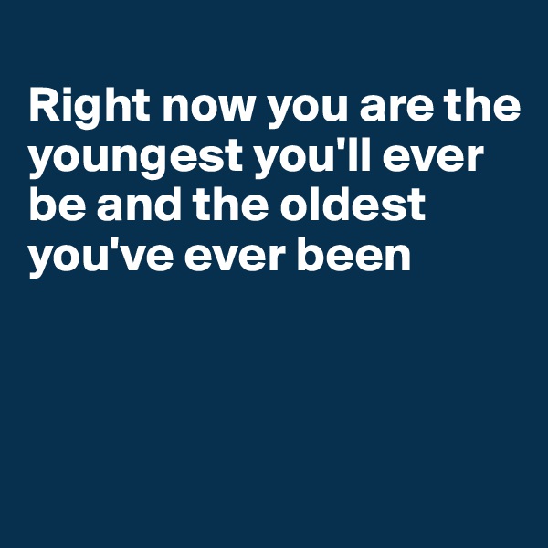                                                Right now you are the youngest you'll ever be and the oldest you've ever been



