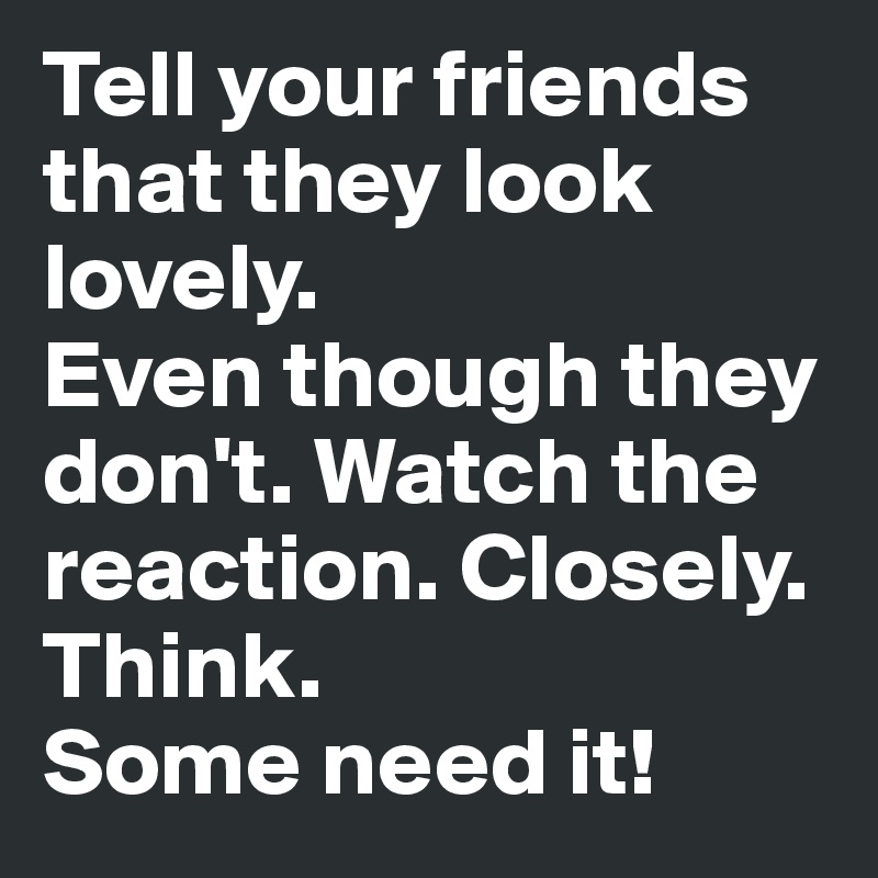 Tell your friends that they look lovely.
Even though they don't. Watch the reaction. Closely. Think.
Some need it!