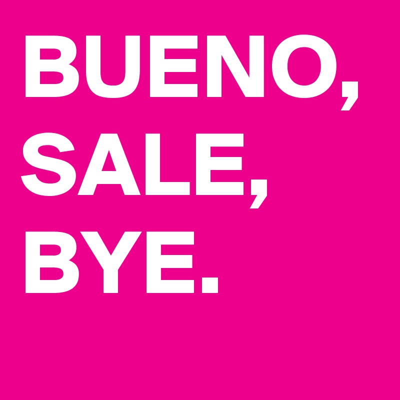 BUENO,
SALE,
BYE.