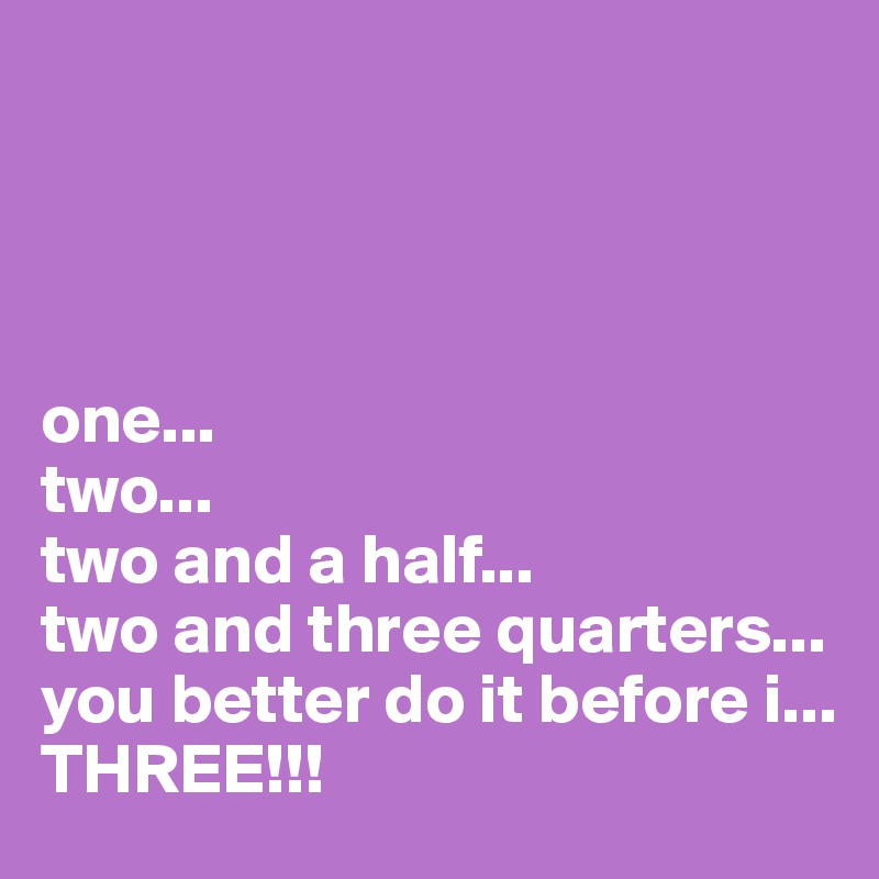 




one...
two...
two and a half...
two and three quarters...
you better do it before i...
THREE!!!