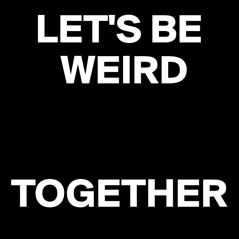    LET'S BE   
      WEIRD 


TOGETHER