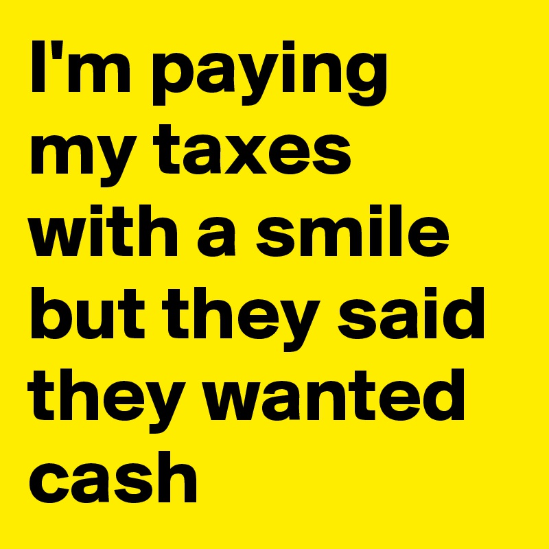 I'm paying my taxes with a smile but they said they wanted cash