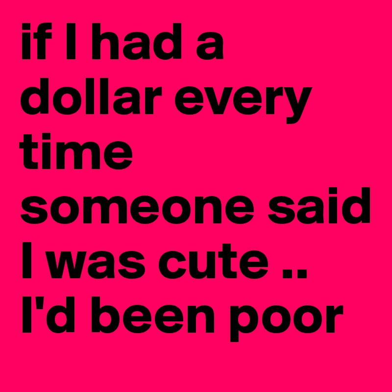 if I had a dollar every time someone said I was cute .. I'd been poor