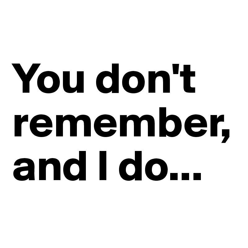 
You don't remember, and I do...
