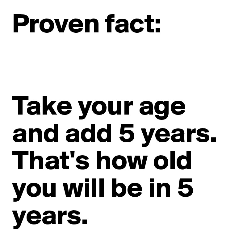 Proven fact:


Take your age and add 5 years. That's how old you will be in 5 years.
