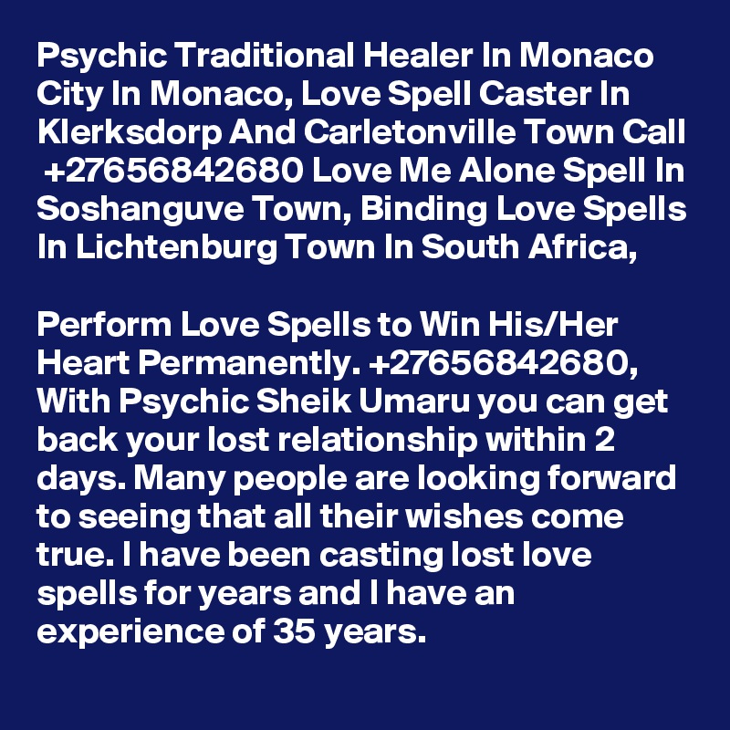 Psychic Traditional Healer In Monaco City In Monaco, Love Spell Caster In Klerksdorp And Carletonville Town Call  +27656842680 Love Me Alone Spell In Soshanguve Town, Binding Love Spells In Lichtenburg Town In South Africa,

Perform Love Spells to Win His/Her Heart Permanently. +27656842680,
With Psychic Sheik Umaru you can get back your lost relationship within 2 days. Many people are looking forward to seeing that all their wishes come true. I have been casting lost love spells for years and I have an experience of 35 years.