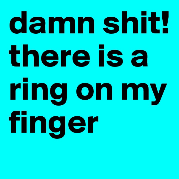 damn shit! there is a ring on my finger