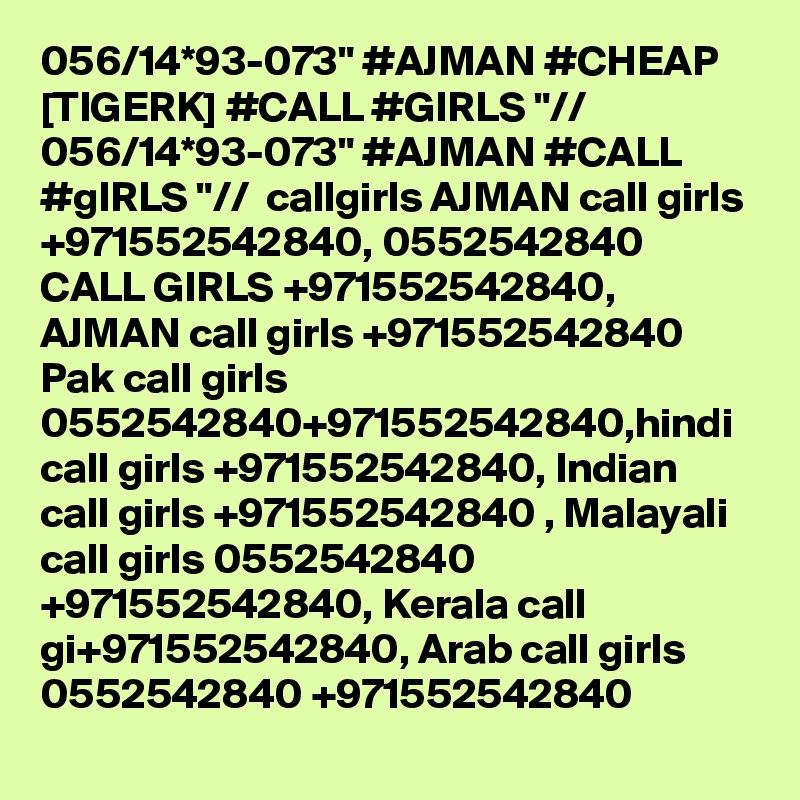 056/14*93-073" #AJMAN #CHEAP [TIGERK] #CALL #GIRLS "// 056/14*93-073" #AJMAN #CALL #gIRLS "//  callgirls AJMAN call girls +971552542840, 0552542840 CALL GIRLS +971552542840, AJMAN call girls +971552542840 Pak call girls 0552542840+971552542840,hindi call girls +971552542840, Indian call girls +971552542840 , Malayali call girls 0552542840 +971552542840, Kerala call gi+971552542840, Arab call girls 0552542840 +971552542840
