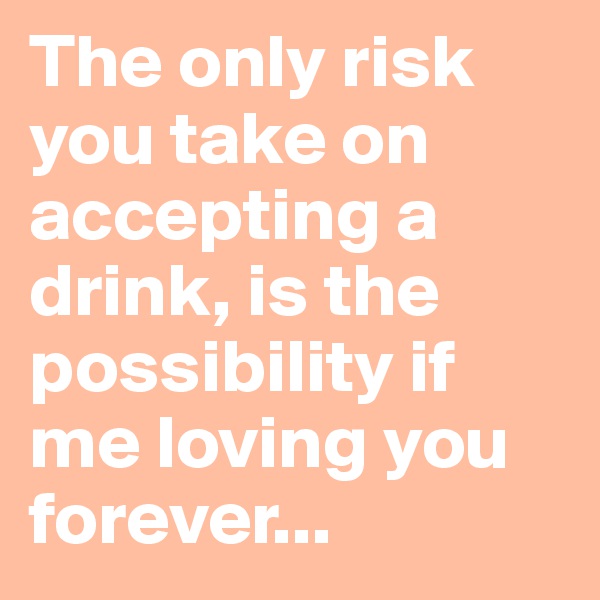 The only risk you take on accepting a drink, is the possibility if me loving you forever...