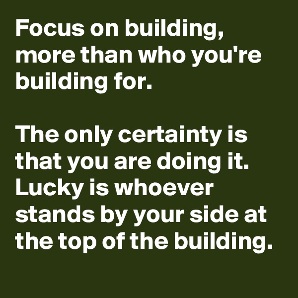 Focus on building, more than who you're building for.

The only certainty is that you are doing it.
Lucky is whoever stands by your side at the top of the building.
