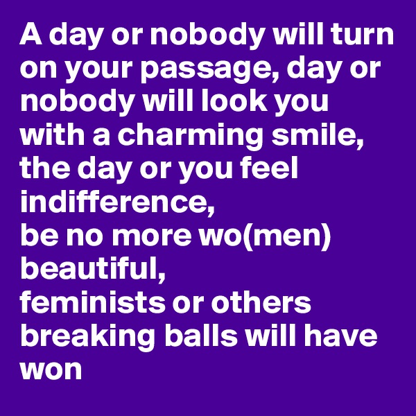 A day or nobody will turn on your passage, day or nobody will look you with a charming smile, the day or you feel indifference, 
be no more wo(men) beautiful, 
feminists or others breaking balls will have won