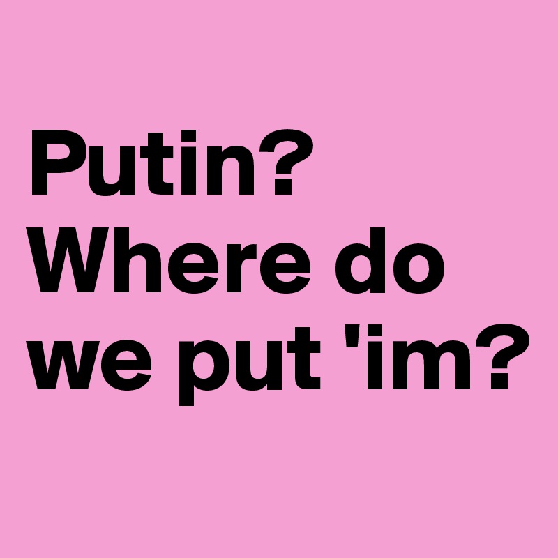 
Putin?Where do we put 'im?
